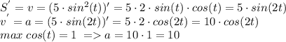 S^{'}=v=(5 \cdot sin^{2}(t))'=5 \cdot 2 \cdot sin(t) \cdot cos(t) =5 \cdot sin(2t)\\&#10;v^{'}=a=(5 \cdot sin(2t))'= 5 \cdot 2 \cdot cos(2t) =10 \cdot cos(2t) \\ max \; cos(t) =1 \; =a=10 \cdot 1=10