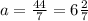 a = \frac{44}{7} = 6 \frac{2}{7}