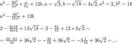 a^{2}-\frac{9b^{2}}{4a^{2}}*\frac{a}{4a}+12b,a=\sqrt{2},b=\sqrt{18}=3\sqrt{2},a^{2}=2,b^{2}=18 \\ \\ a^{2}-\frac{9b^{2}}{16a^{2}}+12b \\ \\ 2-\frac{9*18}{16*2}+12\sqrt{18}=2-\frac{81}{16}+12*3\sqrt{2}= \\ \\ =\frac{32-81}{16}+36\sqrt{2}=-\frac{49}{16}+36\sqrt{2}=-3\frac{1}{16}+36\sqrt{2}=...