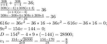 \frac{308}{v+4}+ \frac{308}{v-4}=36; \\ \frac{308(v-4)+308(v+4)}{(v+4)(v-4)}=36 \\ \frac{308v-308*4+308v+308*4}{v^2-16}=36 \\ 616v=36v^2-36*16 \rightarrow 36v^2-616v-36*16=0; \\ 9v^2-154v-144=0; \\ D=154^2-4*9*(-144)=28900; \\ v_1= \frac{154- \sqrt{28900} }{2*9}= \frac{154-170}{18}=- \frac{8}{9}