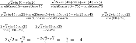 \frac{ \sqrt{2}sin70+sin20}{sin80cos15-cos80cos75}= \frac{ \sqrt{2}*sin (45+25)+sin(45-25)}{sin80cos(90-75)-cos80cos75}=\\\\ \frac{ \sqrt{2}sin45cos25+sin25cos45+sin45cos25-sin25cos45}{sin80cos75-cos80cos75}= \frac{\sqrt{2}*2sin45cos25}{cos(80+75)}=\\\\ \frac{2\sqrt{2}sin45cos25}{cos(180-25)}=\frac{2\sqrt{2}sin45cos25}{-cos25}= \\ \\ -2 \sqrt{2}* \frac{ \sqrt{2}}{2}=-\frac{-2\sqrt{2}*\sqrt{2}}{2}=- \frac{8}{2}=-4