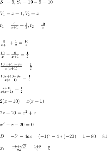 S_{1}=9, S_{2}=19-9=10 \\ \\ V_{1}=x+1, V_{2}=x \\ \\ t_{1}=\frac{9}{x+1}+\frac{1}{2}, t_{2}=\frac{10}{x} \\ \\ \\ \frac{9}{x+1}+\frac{1}{2}=\frac{10}{x} \\ \\ \frac{10}{x}-\frac{9}{x+1}=\frac{1}{2} \\ \\ \frac{10(x+1)-9x}{x(x+1)}=\frac{1}{2} \\ \\ \frac{10x+10-9x}{x(x+1)}=\frac{1}{2} \\ \\ \frac{x+10}{x(x+1)}=\frac{1}{2} \\ \\ 2(x+10)=x(x+1) \\ \\ 2x+20=x^{2}+x \\ \\ x^{2}-x-20=0 \\ \\ D=-b^{2}-4ac=(-1)^{2}-4*(-20)=1+80=81 \\ \\ x_{1}=\frac{-b+\sqrt{D}}{2a}=\frac{1+9}{2}=5