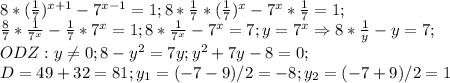 8*( \frac{1}{7})^{x+1}-7^{x-1}=1; 8* \frac{1}{7}*( \frac{1}{7})^x-7^x* \frac{1}{7}=1; \\ \frac{8}{7}* \frac{1}{7^x}- \frac{1}{7}*7^x=1; 8* \frac{1}{7^x}-7^x=7; y=7^x \Rightarrow 8* \frac{1}{y}-y=7; \\ ODZ:y \neq 0; 8-y^2=7y; y^2+7y-8=0; \\ D=49+32=81; y_1=(-7-9)/2=-8; y_2=(-7+9)/2=1