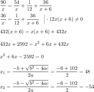 \displaystyle \frac{90}{x} = \frac{54}{x} + \frac{1}{12} + \frac{36}{x+6} \\\\\frac{36}{x} = \frac{1}{12} + \frac{36}{x+6} \;\;\; \Big | \cdot 12x (x+6) \ne 0 \\\\432(x+6) = x(x+6) + 432x \\\\432x + 2592 = x^2 + 6x+ 432x \\\\ x^2 + 6x - 2592 = 0 \\\\x_1 = \frac{- b + \sqrt{b^2-4ac} }{2a} = \frac{-6+{102} }{2} = 48 \\\\x_2 = \frac{- b - \sqrt{b^2-4ac} }{2a} = \frac{-6-{102} }{2} = -54