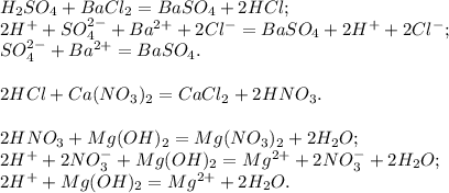 H_2SO_4 + BaCl_2 = BaSO_4 + 2HCl; \\ &#10;2H^{+} + SO_4^{2-} + Ba^{2+} + 2Cl^{-} = BaSO_4 + 2H^{+} + 2Cl^{-}; \\ &#10;SO_4^{2-} + Ba^{2+} = BaSO_4. \\ \\ &#10;2HCl + Ca(NO_3)_2 = CaCl_2 + 2HNO_3. \\ \\ &#10;2HNO_3 + Mg(OH)_2 = Mg(NO_3)_2 + 2H_2O; \\ &#10;2H^{+} + 2NO_3^{-} + Mg(OH)_2 = Mg^{2+} + 2NO_3^{-} + 2H_2O; \\ &#10;2H^{+} + Mg(OH)_2 = Mg^{2+} + 2H_2O.