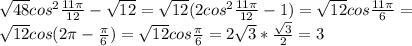 \sqrt{48} cos^{2} \frac{11 \pi }{12} - \sqrt{12}= \sqrt{12}(2cos^{2} \frac{11 \pi }{12} - 1)= \sqrt{12} cos \frac{11 \pi }{6} = \\ &#10;\sqrt{12} cos(2 \pi - \frac{ \pi }{6})= \sqrt{12} cos \frac{ \pi }{6} =2 \sqrt{3}* \frac{ \sqrt{3} }{2} =3 \\
