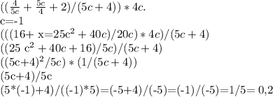 ( (\frac{4}{5c} + \frac{5c}{4} +2)/(5c+4))*4c. &#10;&#10;c=-1&#10;&#10;(((16+ x=25c^{2} +40c)/20c)*4c)/(5c+4)&#10;&#10;((25 c^{2} +40c+16)/5c)/(5c+4)&#10;&#10;((5c+4)^{2} /5c)*(1/(5c+4))&#10;&#10;(5c+4)/5c&#10;&#10;(5*(-1)+4)/((-1)*5)=(-5+4)/(-5)=(-1)/(-5)=1/5= 0,2&#10;