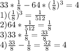 33* \frac{1}{8} -64* ( \frac{1}{8} ) ^{3} = 4\\1) (\frac{1}{8} ) ^{3} = \frac{1}{512} \\ 2)64* \frac{1}{512} = \frac{1}{8} \\ 3)33* \frac{1}{8} = \frac{33}{8} \\ 4) \frac{33}{8} - \frac{1}{8} = \frac{32}{8} =4