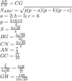 \frac{AN}{CN}=\fracHG}{CG}\\ &#10;S_{ABC}=\sqrt{p(p-a)(p-b)(p-c)}\\&#10;a=2 ; b=5; c=6\\&#10;p=\frac{2+6+5}{2}\\&#10;S=\frac{3\sqrt{39}}{4}\\&#10;BG= \frac{3\sqrt{39}}{10}\\ &#10;CN= \frac{3\sqrt{39}}{4}\\&#10;AN=\frac{7}{4}\\&#10;GC=\frac{57}{10}\\\\&#10; \frac{\frac{7}{4}}{\frac{3\sqrt{39}}{4}}=\frac{GH}{\frac{57}{10}}\\&#10; GH=\frac{133}{10\sqrt{39}} &#10;