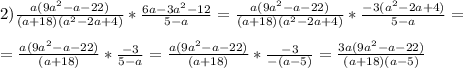 2) \frac{a(9a^2-a-22)}{(a+18)(a^2-2a+4)}*\frac{6a-3a^2-12}{5-a}=\frac{a(9a^2-a-22)}{(a+18)(a^2-2a+4)}*\frac{-3(a^2-2a+4)}{5-a}= \\ \\ &#10;=\frac{a(9a^2-a-22)}{(a+18)}*\frac{-3}{5-a}=\frac{a(9a^2-a-22)}{(a+18)}*\frac{-3}{-(a-5)}=\frac{3a(9a^2-a-22)}{(a+18)(a-5)}