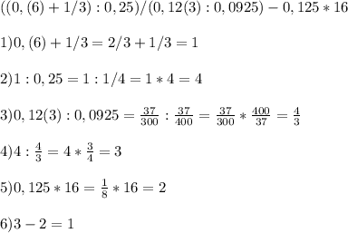 ((0,(6)+1/3):0,25)/(0,12(3):0,0925)-0,125*16 \\ \\ &#10;1) 0,(6)+1/3=2/3+1/3=1 \\ \\ &#10;2) 1:0,25=1:1/4=1*4=4 \\ \\ &#10;3) 0,12(3):0,0925=\frac{37}{300}:\frac{37}{400}=\frac{37}{300}*\frac{400}{37}= \frac{4}{3} \\ \\ &#10;4) 4:\frac{4}{3}=4*\frac{3}{4}=3 \\ \\ &#10;5) 0,125*16= \frac{1}{8} *16=2 \\ \\ &#10;6) 3-2=1