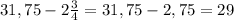 31,75-2 \frac{3}{4}=31,75 - 2,75 = 29