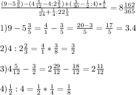 \frac{(9- 5\frac{3}{5})-(4 \frac{5}{12}-4:2 \frac{2}{3})+( \frac{3}{30}- \frac{1}{2}:4)* \frac{4}{1} }{ \frac{1}{24}+ \frac{1}{4}:22 \frac{1}{3}}= 8\frac{162}{365}\\ \\ 1) 9- 5\frac{3}{5}= \frac{4}{1}-\frac{3}{5}= \frac{20-3}{5} = \frac{17}{5}=3.4 \\ \\ 2) 4:2 \frac{2}{3}= \frac{4}{1}* \frac{3}{8}= \frac{3}{2} \\ \\ 3)4 \frac{5}{12}- \frac{3}{2} =2 \frac{29}{12}- \frac{18}{12}= 2 \frac{11}{12} \\ \\ 4) \frac{1}{2}:4=\frac{1}{2}* \frac{1}{4}= \frac{1}{8}