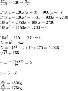 \frac{1750}{x+3} +100= \frac{900}{x} \\ \\ &#10;1750x+100x(x+3)=900(x+3) \\ 1750x+100x^2+300x=900x+2700 \\ &#10;100x^2+2050x=900x+2700 \\ 100x^2+1150x-2700=0 \\ \\ 10x^2+115x-270=0 \\&#10; D=b^2-4ac \\ D=115^2+4*10*270=24 025 \\ \sqrt{D} =155 \\ \\ x= &#10;\frac{-115+155}{20} =2 \\ \\ x+3=5 \\ \\ \frac{900}{2} =450 kg\\ &#10;\frac{875}{5} =175 kg