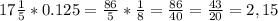 17 \frac{1}{5}*0.125= \frac{86}{5}* \frac{1}{8}= \frac{86}{40}=\frac{43}{20}=2,15