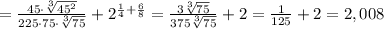 = \frac{45\cdot \sqrt[3]{45 ^{2} } }{225\cdot 75\cdot \sqrt[3]{75} }+2 ^{ \frac{1}{4}+ \frac{6}{8} } = \frac{3 \sqrt[3]{75} }{375 \sqrt[3]{75} }+2= \frac{1}{125}+2=2,008