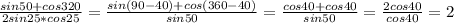 \frac{sin50+cos320}{2sin25*cos25} = \frac{sin(90-40)+cos(360-40)}{sin50} =\frac{cos40+cos40}{sin50}= \frac{2cos40}{cos40}=2