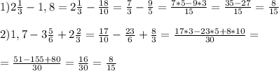 1)2\frac{1}{3}-1,8=2\frac{1}{3}-\frac{18}{10}=\frac{7}{3}-\frac{9}{5}=\frac{7*5-9*3}{15}=\frac{35-27}{15}=\frac{8}{15} \\ \\&#10;2)1,7-3\frac{5}{6}+2\frac{2}{3}=\frac{17}{10}-\frac{23}{6}+\frac{8}{3}=\frac{17*3-23*5+8*10}{30}= \\ \\ =\frac{51-155+80}{30}=\frac{16}{30}=\frac{8}{15}