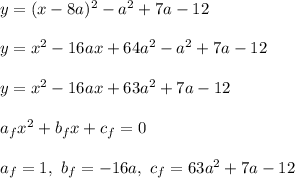 y = (x - 8a)^2 - a^2 + 7a -12\\\\&#10;y = x^2 - 16ax + 64a^2 - a^2 + 7a - 12\\\\&#10;y = x^2 - 16ax + 63a^2 + 7a - 12\\\\ a_fx^2 + b_fx + c_f = 0\\\\ a_f = 1, \ b_f = -16a, \ c_f = 63a^2 + 7a - 12