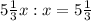 5 \frac{1}{3} x:x = 5 \frac{1}{3}