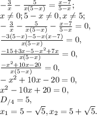 -\frac{3}{x}-\frac{5}{x(5-x)}=\frac{x-7}{5-x}; \\&#10;x \neq 0; 5-x \neq 0, x \neq 5; \\&#10;-\frac{3}{x}-\frac{5}{x(5-x)}-\frac{x-7}{5-x}=0, \\&#10;\frac{-3(5-x)-5-x(x-7)}{x(5-x)}=0, \\&#10;\frac{-15+3x-5-x^2+7x}{x(5-x)}=0, \\&#10;\frac{-x^2+10x-20}{x(5-x)}=0, \\&#10;-x^2+10x-20=0, \\&#10;x^2-10x+20=0, \\&#10;D_{/4}=5, \\ &#10;x_1= 5- \sqrt5, x_2=5+ \sqrt5.