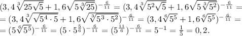 (3,4 \sqrt[3]{25 \sqrt{5} }+1,6 \sqrt{5 \sqrt[3]{25} }) ^{ -\frac{6}{11} } = (3,4 \sqrt[3]{5^2 \sqrt{5} }+1,6 \sqrt{5 \sqrt[3]{5^2} }) ^{ -\frac{6}{11} } = \\ = (3,4 \sqrt[3]{ \sqrt{5^4\cdot5} }+1,6 \sqrt{ \sqrt[3]{5^3\cdot5^2} }) ^{ -\frac{6}{11} } =(3,4 \sqrt[6]{ 5^5}+1,6 \sqrt[6]{5^5 }) ^{ -\frac{6}{11} } = \\ = (5\sqrt[6]{5^5 }) ^{ -\frac{6}{11} } = (5\cdot5^{ \frac{5}{6} }) ^{ -\frac{6}{11} } = (5^{ \frac{11}{6} }) ^{ -\frac{6}{11} } =5^{-1}= \frac{1}{5}= 0,2.