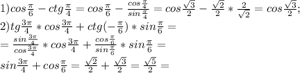 1)cos \frac{ \pi }{6}-ctg \frac{ \pi }{4}=cos\frac{ \pi }{6}- \frac{cos\frac{ \pi }{4}}{sin\frac{ \pi }4}=cos \frac{ \sqrt{3}}{2}- \frac{ \sqrt{2}}{2}* \frac{2}{ \sqrt{2}}=cos \frac{ \sqrt{3}}{2};\\2)tg \frac{3 \pi }{4}*cos\frac{3 \pi }{4}+ctg(-\frac{ \pi }{6})*sin\frac{ \pi }{6}=\\= \frac{sin\frac{ 3\pi }{4}}{cos\frac{ 3\pi }{4}}*cos\frac{ 3\pi }{4}+ \frac{cos\frac{ \pi }{6}}{sin\frac{ \pi }{6}}*sin \frac{ \pi }{6}=\\sin\frac{ 3\pi }{4}+cos\frac{ \pi }{6}= \frac{ \sqrt{2}}{2}+ \frac{ \sqrt{3}}{2}=\frac{ \sqrt{5}}{2}=