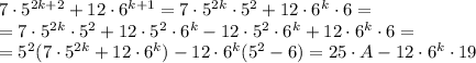 7\cdot 5 ^{2k+2}+12\cdot 6 ^{k+1}=7\cdot 5 ^{2k}\cdot 5 ^{2} +12\cdot 6 ^{k}\cdot 6= \\=7\cdot 5 ^{2k}\cdot 5 ^{2} +12\cdot 5 ^{2}\cdot 6 ^{k}- 12\cdot 5 ^{2}\cdot 6 ^{k}+12\cdot 6 ^{k}\cdot 6 = \\ =5 ^{2} (7\cdot 5 ^{2k} +12\cdot 6 ^{k})- 12\cdot 6 ^{k}(5 ^{2} -6)=25\cdot A - 12\cdot 6 ^{k}\cdot 19