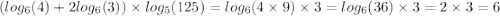 ( log_{6}(4) + 2 log_{6}(3)) \times log_{5}(125) = log_{6}(4 \times 9) \times 3 = log_{6}(36) \times 3 = 2 \times 3 = 6