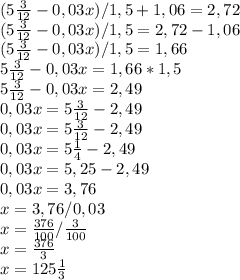 (5 \frac{3}{12} - 0,03x)/1,5+1,06=2,72 \\ &#10;(5 \frac{3}{12} - 0,03x)/1,5=2,72-1,06 \\ &#10;(5 \frac{3}{12} - 0,03x)/1,5=1,66 \\&#10;5 \frac{3}{12} - 0,03x=1,66 * 1,5 \\&#10;5 \frac{3}{12} - 0,03x=2,49 \\&#10;0,03x = 5 \frac{3}{12} - 2,49 \\&#10;0,03x = 5 \frac{3}{12} - 2 ,49 \\&#10;0,03x = 5 \frac{1}{4} - 2,49 \\&#10;0,03x = 5,25 - 2,49 \\&#10;0,03x = 3,76 \\&#10;x=3,76/0,03 \\&#10;x= \frac{376}{100} / \frac{3}{100} \\&#10;x= \frac{376}{3} \\&#10;x = 125 \frac{1}{3}