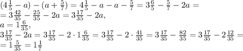 (4 \frac{1}{5}-a)-(a+ \frac{5}{7})=4 \frac{1}{5}-a-a- \frac{5}{7}=3 \frac{6}{5}- \frac{5}{7}-2a= \\ =3 \frac{42}{35}- \frac{25}{35}-2a=3 \frac{17}{35}-2a, \\ a=1 \frac{6}{35} , \\ 3 \frac{17}{35}-2a=3 \frac{17}{35}-2\cdot 1 \frac{6}{35}= 3 \frac{17}{35}-2\cdot \frac{41}{35}=3 \frac{17}{35}- \frac{82}{35}= 3 \frac{17}{35}- 2\frac{12}{35}= \\ =1 \frac{5}{35} =1 \frac{1}{7}