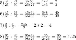 5) \frac{9}{25} : \frac{27}{50} = \frac{9*50}{25*27} = \frac{1*2}{1*3} = \frac{2}{3} \\ \\ 6) \frac{45}{56} : \frac{63}{64} = \frac{45*64}{56*63} = \frac{5*8}{7*7} = \frac{40}{49} \\ \\ 7) \frac{2}{3} : \frac{1}{6} = \frac{2*6}{3} =2*2=4 \\ \\ 8) \frac{65}{98} : \frac{26}{49} = \frac{65*49}{98*26} = \frac{65}{2*26} = \frac{65}{52} =1.25