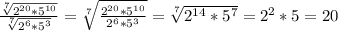 \frac{ \sqrt[7]{2^{20}*5^{10}} }{ \sqrt[7]{2^{6}*5^{3}} } = \sqrt[7]{ \frac{2^{20}*5^{10}}{2^{6}*5^{3}}} } = \sqrt[7]{2^{14}*5^{7}}=2^{2}*5=20 \\