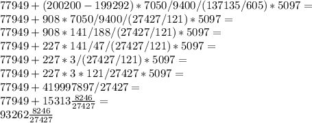 77949+(200200-199292)*7050/9400/(137135/605)*5097= \\ 77949+908*7050/9400/(27427/121)*5097= \\ 77949+908*141/188/(27427/121)*5097= \\ 77949+227*141/47/(27427/121)*5097= \\ 77949+227*3/(27427/121)*5097= \\ 77949+227*3*121/27427*5097= \\ 77949+419997897/27427= \\ 77949+15313 \frac{8246}{27427}= \\ 93262 \frac{8246}{27427}