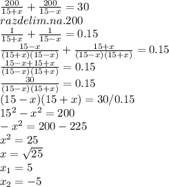 \frac{200}{15+x}+ \frac{200}{15-x}=30 \\ razdelim .na .200 \\ \frac{1}{15+x}+ \frac{1}{15-x}=0.15 \\ \frac{15-x}{(15+x)(15-x)}+ \frac{15+x}{(15-x)(15+x)}=0.15 \\ \frac{15-x+15+x}{(15-x)(15+x)}=0.15 \\ \frac{30}{(15-x)(15+x)}=0.15 \\ (15-x)(15+x)=30/0.15 \\ 15^2-x^2=200 \\ -x^2=200-225 \\ x^2=25 \\x= \sqrt{25} \\ x_{1} =5 \\ x_{2} =-5 \\