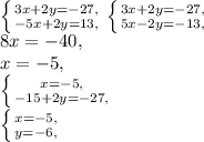 \left \{ {{3x+2y=-27,} \atop {-5x+2y=13,}} \right. \left \{ {{3x+2y=-27,} \atop {5x-2y=-13,}} \right. \\&#10;8x=-40, \\&#10;x=-5, \\ &#10;\left \{ {{x=-5,} \atop {-15+2y=-27,}} \right. \\\left \{ {{x=-5,} \atop {y=-6,}} \right. \\