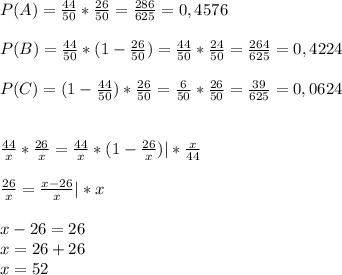 P(A)= \frac{44}{50}* \frac{26}{50}= \frac{286}{625}=0,4576\\\\P(B)= \frac{44}{50}*(1- \frac{26}{50})= \frac{44}{50}* \frac{24}{50}= \frac{264}{625}=0,4224\\\\P(C)=(1- \frac{44}{50})* \frac{26}{50}= \frac{6}{50}* \frac{26}{50}= \frac{39}{625}=0,0624\\\\\\ \frac{44}{x}* \frac{26}{x}= \frac{44}{x}*(1- \frac{26}{x})|* \frac{x}{44} \\\\ \frac{26}{x}= \frac{x-26}{x}|*x\\\\x-26=26\\x=26+26\\x=52