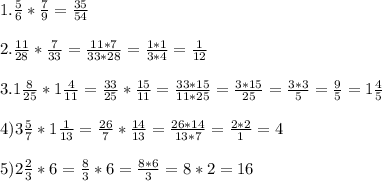 1. \frac{5}{6}* \frac{7}{9} = \frac{35}{54} \\ \\ 2. \frac{11}{28} * \frac{7}{33} = \frac{11*7}{33*28} = \frac{1*1}{3*4} = \frac{1}{12} \\ \\ 3.1 \frac{8}{25} *1 \frac{4}{11} = \frac{33}{25} * \frac{15}{11} = \frac{33*15}{11*25} = \frac{3*15}{25} = \frac{3*3}{5} = \frac{9}{5} =1 \frac{4}{5} \\ \\ 4)3 \frac{5}{7}* 1 \frac{1}{13} = \frac{26}{7} * \frac{14}{13} = \frac{26*14}{13*7} = \frac{2*2}{1} =4 \\ \\ 5)2 \frac{2}{3} *6= \frac{8}{3} *6= \frac{8*6}{3} =8*2=16