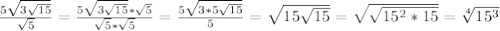 \frac{5 \sqrt{3 \sqrt{15} } }{ \sqrt{5} }= \frac{5 \sqrt{3 \sqrt{15} }* \sqrt{5} }{ \sqrt{5} * \sqrt{5} } = \frac{5 \sqrt{3*5 \sqrt{15} } }{5}= \sqrt{15 \sqrt{15} }= \sqrt{ \sqrt{15^2*15} }= \sqrt[4]{15^3}