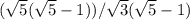 ( \sqrt{5} ( \sqrt{5}-1)) / \sqrt{3} ( \sqrt{5}-1)