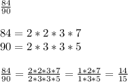 \frac{84}{90} \\ \\ 84=2*2*3*7 \\ 90=2*3*3*5 \\ \\ \frac{84}{90} = \frac{2*2*3*7}{2*3*3*5} = \frac{1*2*7}{1*3*5} = \frac{14}{15}