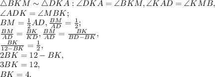 \triangle BKM \sim \triangle DKA: \angle DKA = \angle BKM, \angle KAD = \angle KMB,\\ \angle ADK = \angle MBK; \\ BM= \frac{1}{2}AD , \frac{BM}{AD} = \frac{1}{2} ; \\ \frac{BM}{AD} = \frac{BK}{KD} ,\frac{BM}{AD} = \frac{BK}{BD-BK} ,\\ \frac{BK}{12-BK}=\frac{1}{2}, \\ 2BK=12-BK, \\ 3BK=12, \\ BK=4.