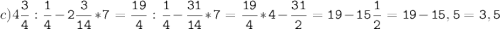 c)4\tt\displaystyle\frac{3}{4}:\frac{1}{4}-2\frac{3}{14}*7=\frac{19}{4}:\frac{1}{4}-\frac{31}{14}*7=\frac{19}{4}*4-\frac{31}{2}=19-15\frac{1}{2}=19-15,5=3,5