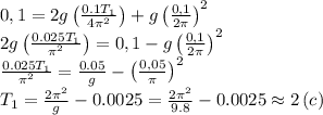 0,1=2g\left( \frac{0.1T_1}{4 \pi^2 }\right)+g\left(\frac{0,1}{2 \pi }\right)^2 \\ &#10;2g\left( \frac{0.025T_1}{\pi^2 }\right)=0,1-g\left(\frac{0,1}{2 \pi }\right)^2 \\ &#10; \frac{0.025T_1}{\pi^2 }= \frac{0.05}{g} -\left(\frac{0,05}{ \pi }\right)^2 \\ &#10;T_1= \frac{2 \pi ^2}{g} -0.0025= \frac{2 \pi ^2}{9.8} -0.0025\approx2\,(c)