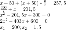 x+50+(x+50)* \frac{6}{x} =257,5 \\ &#10; \frac{300}{x}+x=201,5 \\ &#10; x^{2} -201,5x+300=0 \\ &#10;2 x^{2} -403x+600=0 \\ &#10; x_{1}=200; x_{2} =1,5 \\ &#10;