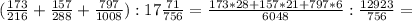 (\frac{173}{216}+ \frac{157}{288}+ \frac{797}{1008}):17 \frac{71}{756} = \frac{173*28+157*21+797*6}{6048}: \frac{12923}{756}=