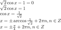 \sqrt{2} \cos x-1=0 \\ \sqrt{2} \cos x=1 \\ \cos x= \frac{1}{ \sqrt{2} } \\ x=\pm \arccos\frac{1}{ \sqrt{2} } +2 \pi n, n \in Z \\ x=\pm \frac{ \pi }{4} +2 \pi n, n \in Z