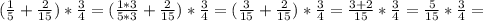 (\frac{1}{5} + \frac{2}{15})* \frac{3}{4} = (\frac{1*3}{5*3} + \frac{2}{15})* \frac{3}{4} = (\frac{3}{15} + \frac{2}{15})* \frac{3}{4} = \frac{3+2}{15}* \frac{3}{4} = \frac{5}{15}* \frac{3}{4} =