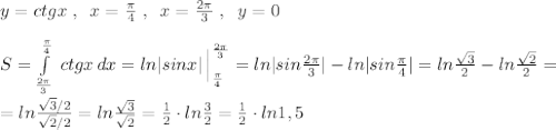 y=ctgx\; ,\; \; x=\frac{\pi}{4}\; ,\; \; x=\frac{2\pi }{3}\; ,\; \; y=0\\\\S=\int\limits^{\frac{\pi}{4} }_{\frac{2\pi }{3}}\, ctgx\, dx=ln|sinx|\, \Big |_{\frac{\pi}{4} }^{\frac{2\pi}{3} }=ln|sin\frac{2\pi }{3}|-ln|sin\frac{\pi}{4}|=ln\frac{\sqrt3}{2}-ln\frac{\sqrt2}{2}=\\\\=ln\frac{\sqrt3/2}{\sqrt2/2}=ln\frac{\sqrt3}{\sqrt2}=\frac{1}{2}\cdot ln\frac{3}{2}=\frac{1}{2}\cdot ln1,5