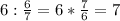 6: \frac{6}{7} =6* \frac{7}{6} =7